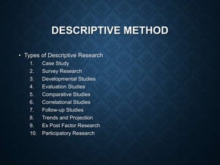 DESCRIPTIVE METHOD
• Types of Descriptive Research
1. Case Study
2. Survey Research
3. Developmental Studies
4. Evaluation Studies
5. Comparative Studies
6. Correlational Studies
7. Follow-up Studies
8. Trends and Projection
9. Ex Post Factor Research
10. Participatory Research
 