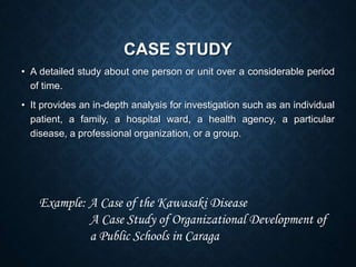 CASE STUDY
• A detailed study about one person or unit over a considerable period
of time.
• It provides an in-depth analysis for investigation such as an individual
patient, a family, a hospital ward, a health agency, a particular
disease, a professional organization, or a group.
Example: A Case of the Kawasaki Disease
A Case Study of Organizational Development of
a Public Schools in Caraga
 