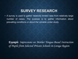 SURVEY RESEARCH
• A survey is used to gather relatively limited data from relatively large
number of cases. The purpose is to gather information about
prevailing conditions or about the variable under study.
Example: Impressions on Mother Tongue-Based Instruction
of Pupils from Selected Private Schools in Caraga Region
 