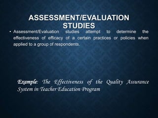 ASSESSMENT/EVALUATION
STUDIES
• Assessment/Evaluation studies attempt to determine the
effectiveness of efficacy of a certain practices or policies when
applied to a group of respondents.
Example: The Effectiveness of the Quality Assurance
System in Teacher Education Program
 