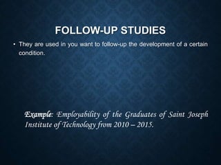 FOLLOW-UP STUDIES
• They are used in you want to follow-up the development of a certain
condition.
Example: Employability of the Graduates of Saint Joseph
Institute of Technology from 2010 – 2015.
 