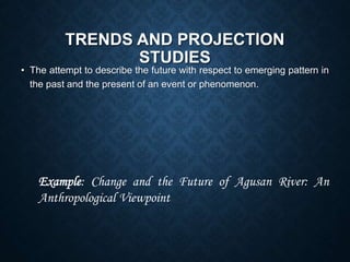TRENDS AND PROJECTION
STUDIES
• The attempt to describe the future with respect to emerging pattern in
the past and the present of an event or phenomenon.
Example: Change and the Future of Agusan River: An
Anthropological Viewpoint
 