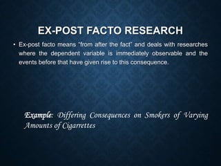 EX-POST FACTO RESEARCH
• Ex-post facto means “from after the fact” and deals with researches
where the dependent variable is immediately observable and the
events before that have given rise to this consequence.
Example: Differing Consequences on Smokers of Varying
Amounts of Cigarrettes
 