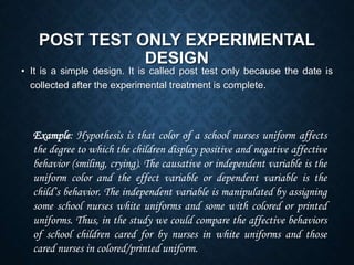 POST TEST ONLY EXPERIMENTAL
DESIGN
• It is a simple design. It is called post test only because the date is
collected after the experimental treatment is complete.
Example: Hypothesis is that color of a school nurses uniform affects
the degree to which the children display positive and negative affective
behavior (smiling, crying). The causative or independent variable is the
uniform color and the effect variable or dependent variable is the
child’s behavior. The independent variable is manipulated by assigning
some school nurses white uniforms and some with colored or printed
uniforms. Thus, in the study we could compare the affective behaviors
of school children cared for by nurses in white uniforms and those
cared nurses in colored/printed uniform.
 