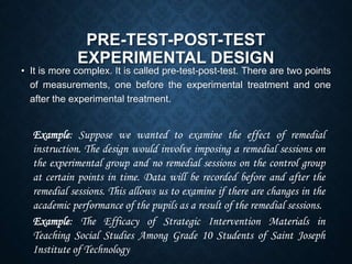 PRE-TEST-POST-TEST
EXPERIMENTAL DESIGN
• It is more complex. It is called pre-test-post-test. There are two points
of measurements, one before the experimental treatment and one
after the experimental treatment.
Example: Suppose we wanted to examine the effect of remedial
instruction. The design would involve imposing a remedial sessions on
the experimental group and no remedial sessions on the control group
at certain points in time. Data will be recorded before and after the
remedial sessions. This allows us to examine if there are changes in the
academic performance of the pupils as a result of the remedial sessions.
Example: The Efficacy of Strategic Intervention Materials in
Teaching Social Studies Among Grade 10 Students of Saint Joseph
Institute of Technology
 