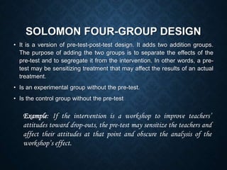 SOLOMON FOUR-GROUP DESIGN
• It is a version of pre-test-post-test design. It adds two addition groups.
The purpose of adding the two groups is to separate the effects of the
pre-test and to segregate it from the intervention. In other words, a pre-
test may be sensitizing treatment that may affect the results of an actual
treatment.
• Is an experimental group without the pre-test.
• Is the control group without the pre-test
Example: If the intervention is a workshop to improve teachers’
attitudes toward drop-outs, the pre-test may sensitize the teachers and
affect their attitudes at that point and obscure the analysis of the
workshop’s effect.
 