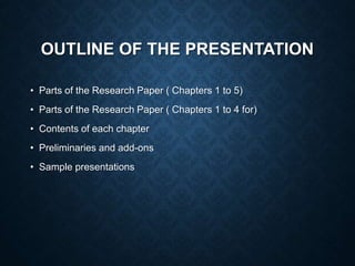OUTLINE OF THE PRESENTATION
• Parts of the Research Paper ( Chapters 1 to 5)
• Parts of the Research Paper ( Chapters 1 to 4 for)
• Contents of each chapter
• Preliminaries and add-ons
• Sample presentations
 