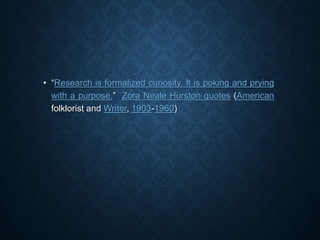 • “Research is formalized curiosity. It is poking and prying
with a purpose.” Zora Neale Hurston quotes (American
folklorist and Writer, 1903-1960)
 
