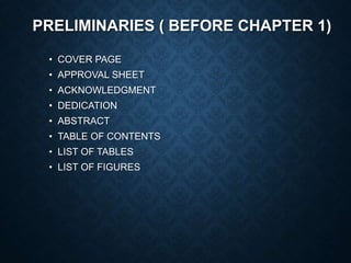PRELIMINARIES ( BEFORE CHAPTER 1)
• COVER PAGE
• APPROVAL SHEET
• ACKNOWLEDGMENT
• DEDICATION
• ABSTRACT
• TABLE OF CONTENTS
• LIST OF TABLES
• LIST OF FIGURES
 