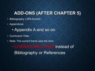 ADD-ONS (AFTER CHAPTER 5)
• Bibliography ( APA format)
• Appendices
• Appendix A and so on
• Curriculum Vitae
• Note: The current trend uses the term
• LITERATURE CITED instead of
Bibliography or References
 