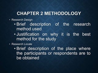 CHAPTER 2 METHODOLOGY
• Research Design
• Brief description of the research
method used
• Justification on why it is the best
method for the study
• Research Locale
• Brief description of the place where
the participants or respondents are to
be obtained
 