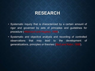 RESEARCH
• Systematic inquiry that is characterized by a certain amount of
rigor and governed by sets of principles and guidelines for
procedure (Hitchcock and Hughes, 1989).
• Systematic and objective analysis and recording of controlled
observations that may lead to the development of
generalizations, principles or theories (Best and Kahn, 1998).
 