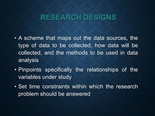 RESEARCH DESIGNS
• A scheme that maps out the data sources, the
type of data to be collected, how data will be
collected, and the methods to be used in data
analysis
• Pinpoints specifically the relationships of the
variables under study
• Set time constraints within which the research
problem should be answered
 