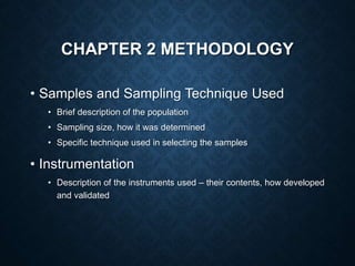 CHAPTER 2 METHODOLOGY
• Samples and Sampling Technique Used
• Brief description of the population
• Sampling size, how it was determined
• Specific technique used in selecting the samples
• Instrumentation
• Description of the instruments used – their contents, how developed
and validated
 