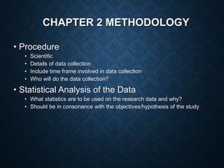 CHAPTER 2 METHODOLOGY
• Procedure
• Scientific
• Details of data collection
• Include time frame involved in data collection
• Who will do the data collection?
• Statistical Analysis of the Data
• What statistics are to be used on the research data and why?
• Should be in consonance with the objectives/hypothesis of the study
 