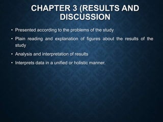CHAPTER 3 (RESULTS AND
DISCUSSION
• Presented according to the problems of the study
• Plain reading and explanation of figures about the results of the
study
• Analysis and interpretation of results
• Interprets data in a unified or holistic manner.
 