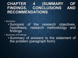 CHAPTER 4 (SUMMARY OF
FINDINGS, CONCLUSIONS AND
RECOMMENDATIONS
• Summary
• Synopsis of the research objectives,
hypothesis, research methodology and
findings
• Summary of Findings
• Summary of answers to the statement of
the problem (paragraph form)
 