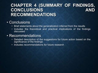 CHAPTER 4 (SUMMARY OF FINDINGS,
CONCLUSIONS AND
RECOMMENDATIONS
• Conclusions
• Brief statements about the generalization inferred from the results
• Includes the theoretical and practical implications of the findings
discussed
• Recommendations
• Detailed description of the suggestions for future action based on the
significance of the findings
• Includes recommendations for future research
 