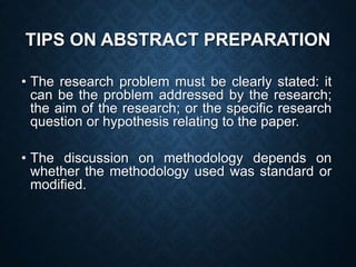 TIPS ON ABSTRACT PREPARATION
• The research problem must be clearly stated: it
can be the problem addressed by the research;
the aim of the research; or the specific research
question or hypothesis relating to the paper.
• The discussion on methodology depends on
whether the methodology used was standard or
modified.
 