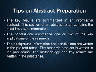 • The key results are summarized in an informative
abstract. This section of an abstract often contains the
most important information.
• The conclusions summarize one or two of the key
implications of the research.
• The background information and conclusions are written
in the present tense. The research problem is written in
the past tense. The methodology and key results are
written in the past tense.
Tips on Abstract Preparation
 