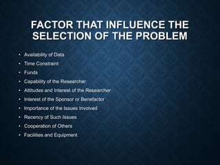FACTOR THAT INFLUENCE THE
SELECTION OF THE PROBLEM
• Availability of Data
• Time Constraint
• Funds
• Capability of the Researcher
• Attitudes and Interest of the Researcher
• Interest of the Sponsor or Benefactor
• Importance of the Issues Involved
• Recency of Such Issues
• Cooperation of Others
• Facilities and Equipment
 