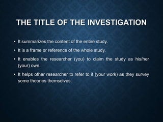 THE TITLE OF THE INVESTIGATION
• It summarizes the content of the entire study.
• It is a frame or reference of the whole study.
• It enables the researcher (you) to claim the study as his/her
(your) own.
• It helps other researcher to refer to it (your work) as they survey
some theories themselves.
 