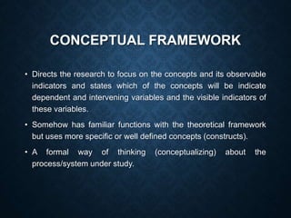 CONCEPTUAL FRAMEWORK
• Directs the research to focus on the concepts and its observable
indicators and states which of the concepts will be indicate
dependent and intervening variables and the visible indicators of
these variables.
• Somehow has familiar functions with the theoretical framework
but uses more specific or well defined concepts (constructs).
• A formal way of thinking (conceptualizing) about the
process/system under study.
 