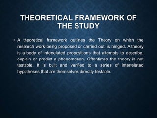 THEORETICAL FRAMEWORK OF
THE STUDY
• A theoretical framework outlines the Theory on which the
research work being proposed or carried out, is hinged. A theory
is a body of interrelated propositions that attempts to describe,
explain or predict a phenomenon. Oftentimes the theory is not
testable. It is built and verified to a series of interrelated
hypotheses that are themselves directly testable.
 