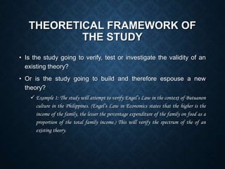 THEORETICAL FRAMEWORK OF
THE STUDY
• Is the study going to verify, test or investigate the validity of an
existing theory?
• Or is the study going to build and therefore espouse a new
theory?
 Example 1: The study will attempt to verify Engel’s Law in the context of Butuanon
culture in the Philippines. (Engel’s Law in Economics states that the higher is the
income of the family, the lesser the percentage expenditure of the family on food as a
proportion of the total family income.) This will verify the spectrum of the of an
existing theory.
 