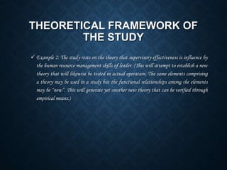 THEORETICAL FRAMEWORK OF
THE STUDY
 Example 2: The study rests on the theory that supervisory effectiveness is influence by
the human resource management skills of leader. (This will attempt to establish a new
theory that will likewise be tested in actual operation. The same elements comprising
a theory may be used in a study but the functional relationships among the elements
may be “new”. This will generate yet another new theory that can be verified through
empirical means.)
 