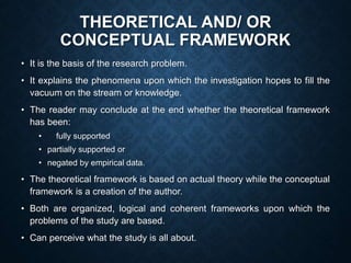 THEORETICAL AND/ OR
CONCEPTUAL FRAMEWORK
• It is the basis of the research problem.
• It explains the phenomena upon which the investigation hopes to fill the
vacuum on the stream or knowledge.
• The reader may conclude at the end whether the theoretical framework
has been:
• fully supported
• partially supported or
• negated by empirical data.
• The theoretical framework is based on actual theory while the conceptual
framework is a creation of the author.
• Both are organized, logical and coherent frameworks upon which the
problems of the study are based.
• Can perceive what the study is all about.
 