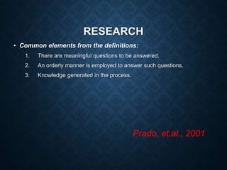 RESEARCH
• Common elements from the definitions:
1. There are meaningful questions to be answered.
2. An orderly manner is employed to answer such questions.
3. Knowledge generated in the process.
Prado, et.al., 2001
 