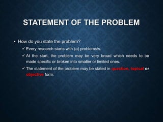 STATEMENT OF THE PROBLEM
• How do you state the problem?
 Every research starts with (a) problems/s.
 At the start, the problem may be very broad which needs to be
made specific or broken into smaller or limited ones.
 The statement of the problem may be stated in question, topical or
objective form.
 