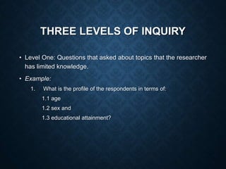 THREE LEVELS OF INQUIRY
• Level One: Questions that asked about topics that the researcher
has limited knowledge.
• Example:
1. What is the profile of the respondents in terms of:
1.1 age
1.2 sex and
1.3 educational attainment?
 