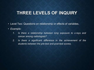 THREE LEVELS OF INQUIRY
• Level Two: Questions on relationship or effects of variables.
• Example:
1. Is there a relationship between long exposure to x-rays and
cancer among radiologists?
2. Is there a significant difference in the achievement of the
students between the pre-test and post-test scores.
 