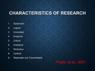 CHARACTERISTICS OF RESEARCH
1. Systematic
2. Logical
3. Controlled
4. Empirical
5. Critical
6. Analytical
7. Reductive
8. Cyclical
9. Replicable and Transmittable
Prado, et.al., 2001
 