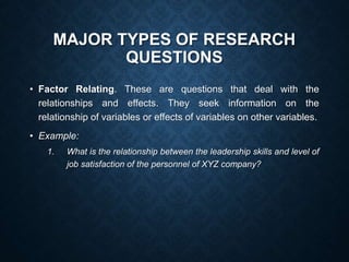 MAJOR TYPES OF RESEARCH
QUESTIONS
• Factor Relating. These are questions that deal with the
relationships and effects. They seek information on the
relationship of variables or effects of variables on other variables.
• Example:
1. What is the relationship between the leadership skills and level of
job satisfaction of the personnel of XYZ company?
 