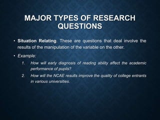 MAJOR TYPES OF RESEARCH
QUESTIONS
• Situation Relating. These are questions that deal involve the
results of the manipulation of the variable on the other.
• Example:
1. How will early diagnosis of reading ability affect the academic
performance of pupils?
2. How will the NCAE results improve the quality of college entrants
in various universities.
 