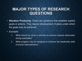 MAJOR TYPES OF RESEARCH
QUESTIONS
• Situation Producing. These are questions that establish explicit
goals or actions. They require development of plans under which
the goals may be achieved.
• Example:
1. What should be done in schools to prevent massive destruction
during calamities?
2. What program may be designed to enhance the leadership skills
of school administrators?
 