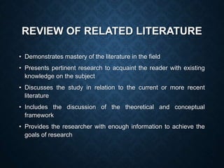 REVIEW OF RELATED LITERATURE
• Demonstrates mastery of the literature in the field
• Presents pertinent research to acquaint the reader with existing
knowledge on the subject
• Discusses the study in relation to the current or more recent
literature
• Includes the discussion of the theoretical and conceptual
framework
• Provides the researcher with enough information to achieve the
goals of research
 