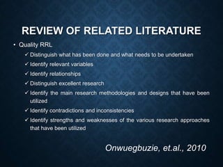 REVIEW OF RELATED LITERATURE
• Quality RRL
 Distinguish what has been done and what needs to be undertaken
 Identify relevant variables
 Identify relationships
 Distinguish excellent research
 Identify the main research methodologies and designs that have been
utilized
 Identify contradictions and inconsistencies
 Identify strengths and weaknesses of the various research approaches
that have been utilized
Onwuegbuzie, et.al., 2010
 