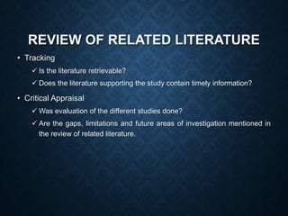 REVIEW OF RELATED LITERATURE
• Tracking
 Is the literature retrievable?
 Does the literature supporting the study contain timely information?
• Critical Appraisal
 Was evaluation of the different studies done?
 Are the gaps, limitations and future areas of investigation mentioned in
the review of related literature.
 