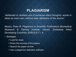 PLAGIARISM
“deliberate or reckless use of someone else’s thoughts, words or
ideas as one’s own, without clear attribution of the source”
Mason, Peter R. Plagiarism in Scientific Publications Biomedical
Research & Training Institute, Harare, Zimbabwe Infect
Developing Countries 2009;3(1):1 – 4.
• Strategies
Look for clues
Know the sources of the papers
Search the paper on-line
Use a plagiarism detection software
 