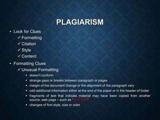 PLAGIARISM
• Look for Clues
 Formatting
 Citation
 Style
 Content
• Formatting Clues
 Unusual Formatting
 doesn’t conform
 strange gaps or breaks between paragraph or pages
 margin of the document change or the alignment of the paragraph vary
 odd additional information either at the end of the paper or in the header of footer
 fragments of text that indicate material may have been copied from another
source; web page – such as “click here”
 changes of font style, size or color
 