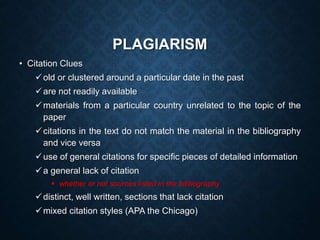 PLAGIARISM
• Citation Clues
old or clustered around a particular date in the past
are not readily available
materials from a particular country unrelated to the topic of the
paper
citations in the text do not match the material in the bibliography
and vice versa
use of general citations for specific pieces of detailed information
a general lack of citation
 whether or not sources listed in the bibliography
distinct, well written, sections that lack citation
mixed citation styles (APA the Chicago)
 