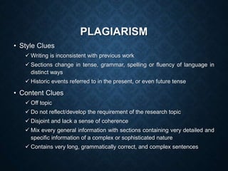 PLAGIARISM
• Style Clues
 Writing is inconsistent with previous work
 Sections change in tense, grammar, spelling or fluency of language in
distinct ways
 Historic events referred to in the present, or even future tense
• Content Clues
 Off topic
 Do not reflect/develop the requirement of the research topic
 Disjoint and lack a sense of coherence
 Mix every general information with sections containing very detailed and
specific information of a complex or sophisticated nature
 Contains very long, grammatically correct, and complex sentences
 