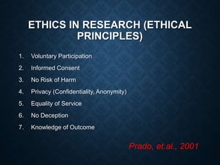 ETHICS IN RESEARCH (ETHICAL
PRINCIPLES)
1. Voluntary Participation
2. Informed Consent
3. No Risk of Harm
4. Privacy (Confidentiality, Anonymity)
5. Equality of Service
6. No Deception
7. Knowledge of Outcome
Prado, et.al., 2001
 
