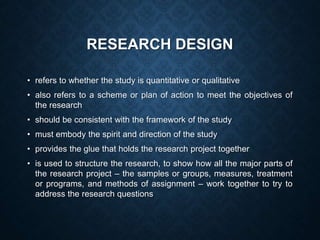 RESEARCH DESIGN
• refers to whether the study is quantitative or qualitative
• also refers to a scheme or plan of action to meet the objectives of
the research
• should be consistent with the framework of the study
• must embody the spirit and direction of the study
• provides the glue that holds the research project together
• is used to structure the research, to show how all the major parts of
the research project – the samples or groups, measures, treatment
or programs, and methods of assignment – work together to try to
address the research questions
 