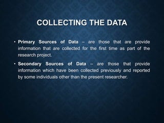 COLLECTING THE DATA
• Primary Sources of Data – are those that are provide
information that are collected for the first time as part of the
research project.
• Secondary Sources of Data – are those that provide
information which have been collected previously and reported
by some individuals other than the present researcher.
 