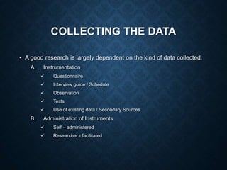 COLLECTING THE DATA
• A good research is largely dependent on the kind of data collected.
A. Instrumentation
 Questionnaire
 Interview guide / Schedule
 Observation
 Tests
 Use of existing data / Secondary Sources
B. Administration of Instruments
 Self – administered
 Researcher - facilitated
 